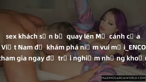 sex khách sạn bị quay lén Mở cánh cửa thế giới sex MILF Việt Nam để khám phá niềm vui mới_ENCODE_. Hãy tham gia ngay để trải nghiệm những khoảnh khắc đầy kích thích và đam mê.
