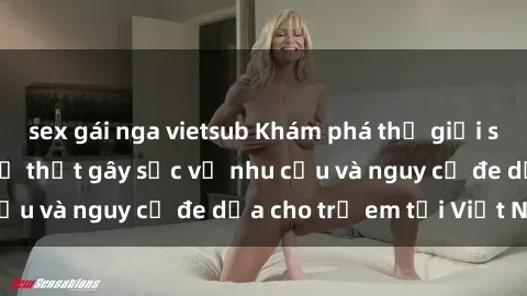 sex gái nga vietsub Khám phá thế giới sex loli Việt Nam: Sự thật gây sốc về nhu cầu và nguy cơ đe dọa cho trẻ em tại Việt Nam