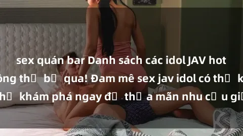 sex quán bar Danh sách các idol JAV hot nhất hiện nay không thể bỏ qua! Đam mê sex jav idol có thể khám phá ngay để thỏa mãn nhu cầu giải trí của mình!