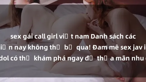 sex gái call girl việt nam Danh sách các idol JAV hot nhất hiện nay không thể bỏ qua! Đam mê sex jav idol có thể khám phá ngay để thỏa mãn nhu cầu giải trí của mình!